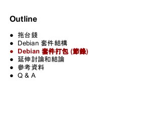 Outline 
● 拖台錢 
● Debian 套件結構 
● Debian 套件打包 (節錄) 
● 延伸討論和結論 
● 參考資料 
● Q & A 
 