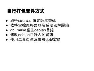 自行打包套件方式 
● 取得source，決定版本號碼 
● 依特定檔案格式取名稱以及解壓縮 
● dh_make產生debian目錄 
● 修改debian目錄內的資訊 
● 使用工具產生及驗證deb檔案 
 