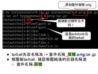 _原始套件版號.orig 
版號前分隔字元不 
同！ 
這是autotools包 
裝的tarball 
● tarball先改名稱為 -> 套件名稱_版號.orig.tar.gz 
● 解壓縮tarball，確認解壓縮後的目錄名稱是 
○ 套件名稱-版號 
 