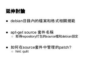 延伸討論 
● debian目錄內的檔案和格式相關規範 
● apt-get source 套件名稱 
○ 取得repository打包的source檔和debian設定 
● 如何在source套件中管理的patch? 
○ hint: qulit 
 