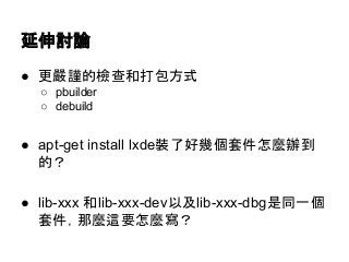 延伸討論 
● 更嚴謹的檢查和打包方式 
○ pbuilder 
○ debuild 
● apt-get install lxde裝了好幾個套件怎麼辦到 
的？ 
● lib-xxx 和lib-xxx-dev以及lib-xxx-dbg是同一個 
套件，那麼這要怎麼寫？ 
 