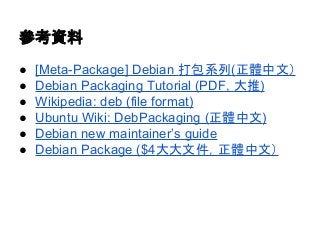 參考資料 
● [Meta-Package] Debian 打包系列(正體中文） 
● Debian Packaging Tutorial (PDF, 大推) 
● Wikipedia: deb (file format) 
● Ubuntu Wiki: DebPackaging (正體中文) 
● Debian new maintainer’s guide 
● Debian Package ($4大大文件，正體中文） 
 
