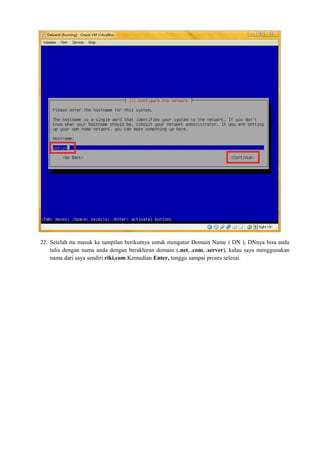 22. Setelah itu masuk ke tampilan berikutnya untuk mengatur Domain Name ( DN ), DNnya bisa anda 
tulis dengan nama anda dengan berakhiran domain (.net, .com, .server), kalau saya menggunakan 
nama dari saya sendiri riki.com Kemudian Enter, tunggu sampai proses selesai. 
 