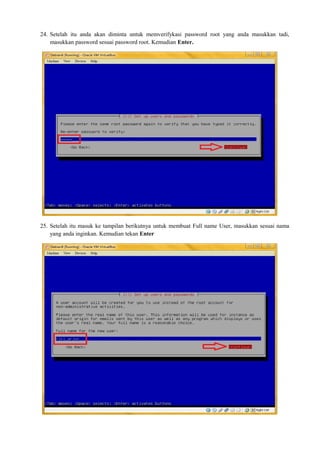 24. Setelah itu anda akan diminta untuk memverifykasi password root yang anda masukkan tadi, 
masukkan password sesuai password root. Kemudian Enter. 
25. Setelah itu masuk ke tampilan berikutnya untuk membuat Full name User, masukkan sesuai nama 
yang anda inginkan. Kemudian tekan Enter 
 