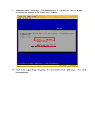 37. Pastikan yang partisi pertama yang 1.8 GB tadi pada Swap Area dengan cara mengklik Use as : 
kemudian tekan Enter pada “Done setting up the partition”. 
38. Setelah itu masuk pada tahap selanjutnya , disini kita akan membuat 1 partisi lagi . Tekan Enter 
(yang tanda panah). 
 
