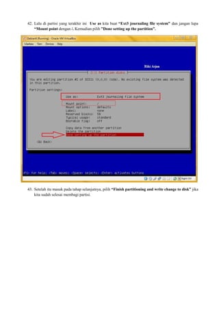 42. Lalu di partisi yang terakhir ini Use as kita buat “Ext3 journaling file system” dan jangan lupa 
“Mount point dengan /. Kemudian pilih ”Done setting up the partition”. 
43. Setelah itu masuk pada tahap selanjutnya, pilih “Finish partitioning and write change to disk” jika 
kita sudah selesai membagi partisi. 
 