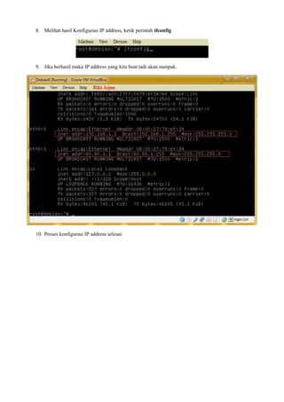 8. Melihat hasil Konfigurasi IP address, ketik perintah ifconfig 
9. Jika berhasil maka IP address yang kita buat tadi akan nampak. 
10. Proses konfigurasi IP address selesai. 
 