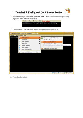 :: Instalasi & Konfigurasi DNS Server Debian :: 
1. Install bind9 dengan perintah apt-get install bind9 . Bin9 adalah aplikasi atau paket yang 
digunakan untuk instal dns pada server. 
2. Lalu masukkan CD/DVD Debian dengan cara seperti gambar dibawah ini. 
3. Proses Instalasi selesai. 
 