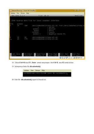 18. Tekan Ctrl+O atau F3 , Enter untuk menyimpan. lalu Ctl+X atau F2 untuk keluar. 
19. Selanjutnya buka file db.salembatkj 
20. Edit file db.salembatkj seperti di bawah ini. 
 
