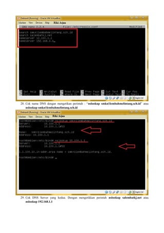 28. Cek nama DNS dengan mengetikan perintah : “nslookup smkn1lembahmelintang.sch.id” atau 
nslookup smkn1lembahmelintang.sch.id 
29. Cek DNS Server yang kedua. Dengan mengetikkan perintah nslookup salembatkj.net atau 
nslookup 192.168.1.1 
 
