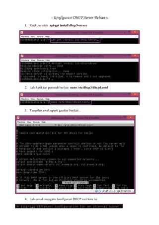 :: Konfigurasi DHCP Server Debian :: 
1. Ketik perintah apt-get install dhcp3-server 
2. Lalu ketikkan perintah berikut nano /etc/dhcp3/dhcpd.conf 
3. Tampilan awal seperti gambar berikut . 
4. Lalu untuk mengatur konfigurasi DHCP cari kata ini 
 