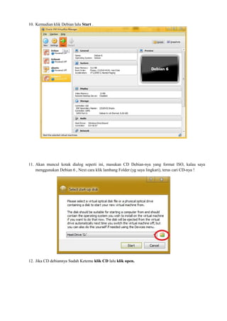 10. Kemudian klik Debian lalu Start . 
11. Akan muncul kotak dialog seperti ini, masukan CD Debian-nya yang format ISO, kalau saya 
menggunakan Debian 6 , Next cara klik lambang Folder (yg saya lingkari), terus cari CD-nya ! 
12. Jika CD debiannya Sudah Ketemu klik CD lalu klik open. 
 
