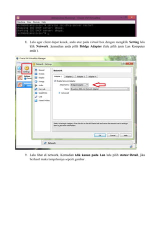 8. Lalu agar client dapat konek, anda atur pada virtual box dengan mengklik Setting lalu 
klik Network ¸kemudian anda pilih Bridge Adapter (lalu pilih jenis Lan Komputer 
anda ). 
9. Lalu lihat di network, Kemudian klik kanan pada Lan lalu pilih status+Detail, jika 
berhasil maka tampilannya seperti gambar . 
 