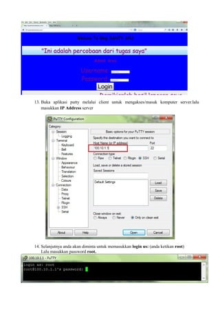 13. Buka aplikasi putty melalui client untuk mengakses/masuk komputer server.lalu 
masukkan IP Address server 
14. Selanjutnya anda akan diminta untuk memasukkan login us: (anda ketikan root) 
Lalu masukkan password root. 
 
