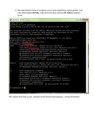 15. Jika anda berhasil masuk ke komputer server, maka tampilannya seperti gambar. Lalu 
coba anda ketikkan ifconfig , maka disitu kita akan menemui IP Addres komputer 
server. 
Oke sampai disini dulu ya gan , mungkin masih banyak kekurangannya.. semoga bermanfaat. 
