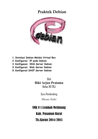Praktek Debian 
1. Instalasi Debian Melalui Virtual Box 
2. Konfigurasi IP pada Debian 
3. Konfigueasi DNS Server Debian 
4. Konfigurasi Web Server Debian 
5. Konfigurasi DHCP Server Debian 
Oleh 
Riki Arjun Pratama 
Kelas XII TKJ 
Guru Pembimbing 
Ilham Ilahi 
SMK N 1 Lembah Melintang 
Kab. Pasaman Barat 
Th.Ajaran 2014/2015 
 