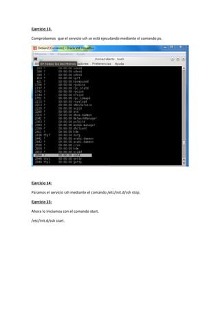 Ejercicio 13.
Comprobamos que el servicio ssh se está ejecutando mediante el comando ps.
Ejercicio 14:
Paramos el servicio ssh mediante el comando /etc/init.d/ssh stop.
Ejercicio 15:
Ahora lo iniciamos con el comando start.
/etc/init.d/ssh start.