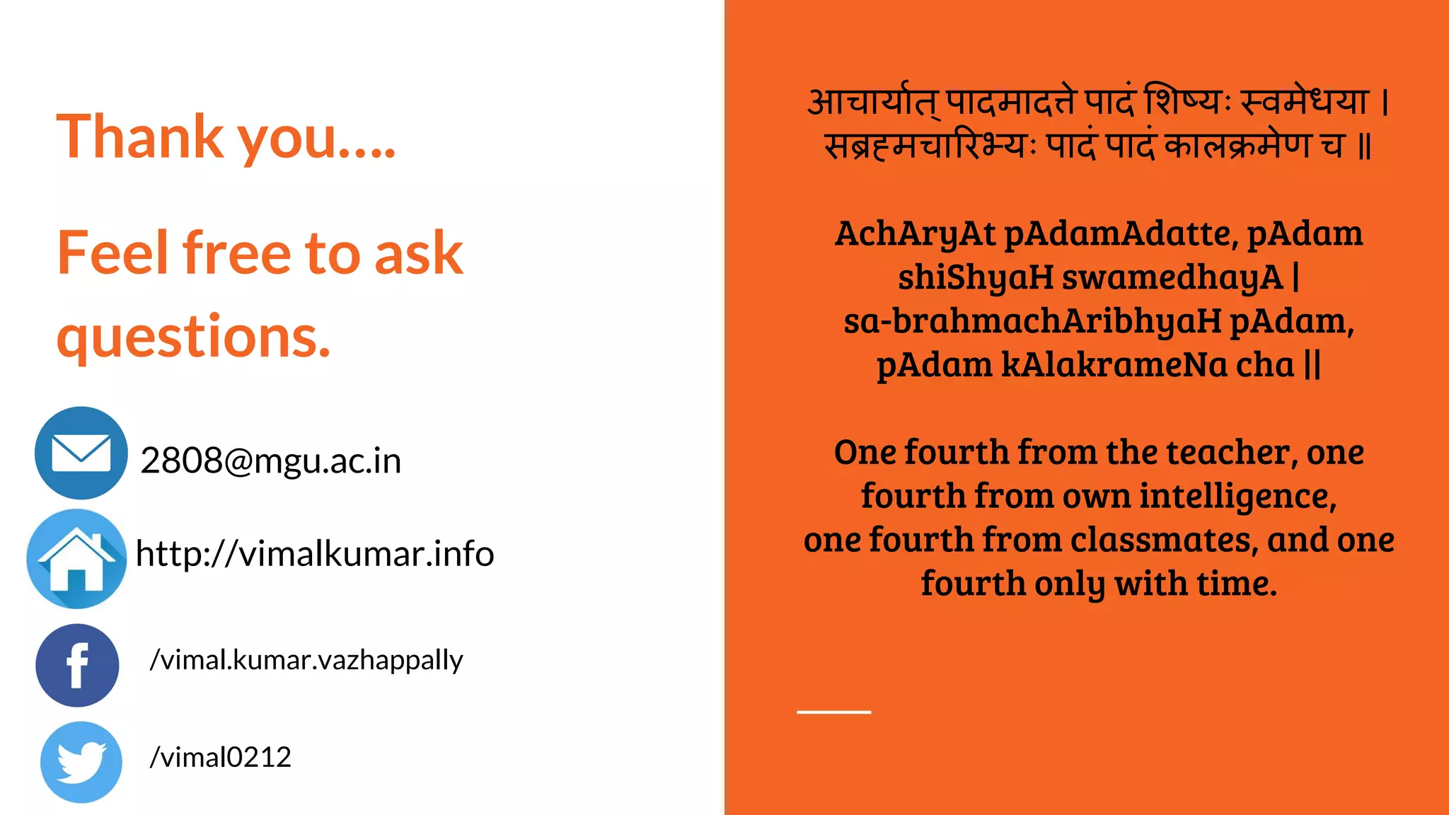Thank you….
Feel free to ask
questions.
2808@mgu.ac.in
http://vimalkumar.info
आचायात्पादमाद े पादं श यः वमेधया ।
स मचा र यः पादं पादं काल मेण च ॥
AchAryAt pAdamAdatte, pAdam
shiShyaH swamedhayA |
sa-brahmachAribhyaH pAdam,
pAdam kAlakrameNa cha ||
One fourth from the teacher, one
fourth from own intelligence,
one fourth from classmates, and one
fourth only with time.
/vimal.kumar.vazhappally
/vimal0212
 