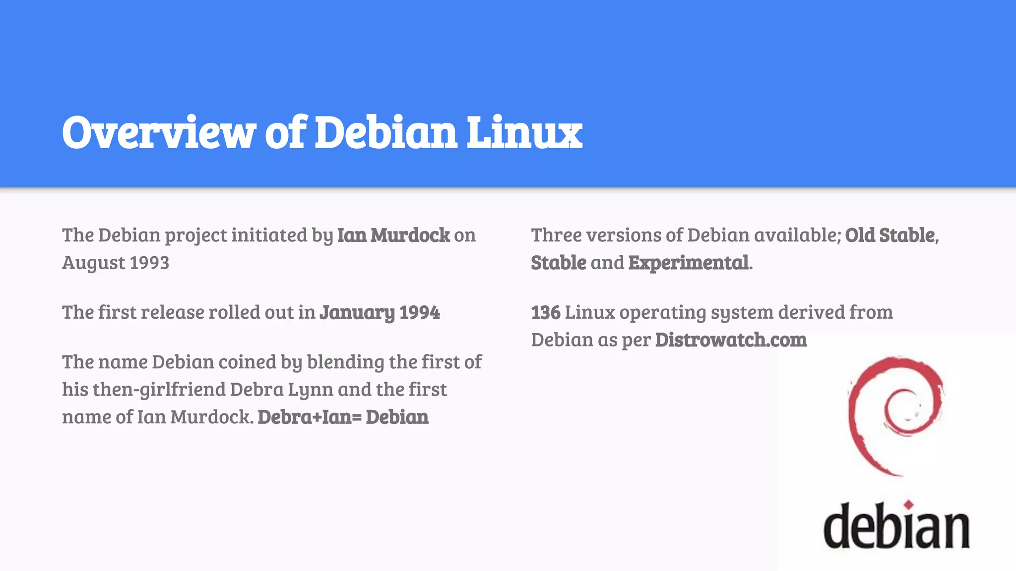 Overview of Debian Linux
The Debian project initiated by Ian Murdock on
August 1993
The first release rolled out in January 1994
The name Debian coined by blending the first of
his then-girlfriend Debra Lynn and the first
name of Ian Murdock. Debra+Ian= Debian
Three versions of Debian available; Old Stable,
Stable and Experimental.
136 Linux operating system derived from
Debian as per Distrowatch.com
 