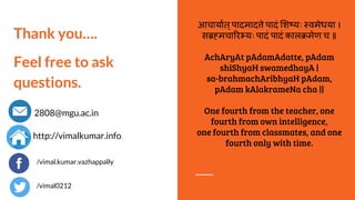 Thank you….
Feel free to ask
questions.
2808@mgu.ac.in
http://vimalkumar.info
आचायात्पादमाद े पादं श यः वमेधया ।
स मचा र यः पादं पादं काल मेण च ॥
AchAryAt pAdamAdatte, pAdam
shiShyaH swamedhayA |
sa-brahmachAribhyaH pAdam,
pAdam kAlakrameNa cha ||
One fourth from the teacher, one
fourth from own intelligence,
one fourth from classmates, and one
fourth only with time.
/vimal.kumar.vazhappally
/vimal0212
 
