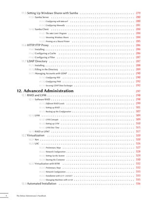 11.5 Seing Up Windows Shares with Samba                               .   .   .   .   .   .   .   .   .   .   .   .   .   .   .   .   .   .   .   .   .   .   .   .   .   .   .   .   .   279
               11.5.1 Samba Server . . . . . . . . . . . . . . .                .   .   .   .   .   .   .   .   .   .   .   .   .   .   .   .   .   .   .   .   .   .   .   .   .   .   .   .   .   280
                           11.5.1.1 Configuring with debconf . . . . .          .   .   .   .   .   .   .   .   .   .   .   .   .   .   .   .   .   .   .   .   .   .   .   .   .   .   .   .   .   280
                           11.5.1.2 Configuring Manually . . . . . . .          .   .   .   .   .   .   .   .   .   .   .   .   .   .   .   .   .   .   .   .   .   .   .   .   .   .   .   .   .   281
               11.5.2 Samba Client . . . . . . . . . . . . . . .                .   .   .   .   .   .   .   .   .   .   .   .   .   .   .   .   .   .   .   .   .   .   .   .   .   .   .   .   .   284
                           11.5.2.1 The smbclient Program . . . . . .           .   .   .   .   .   .   .   .   .   .   .   .   .   .   .   .   .   .   .   .   .   .   .   .   .   .   .   .   .   284
                           11.5.2.2 Mounting Windows Shares . . . . .           .   .   .   .   .   .   .   .   .   .   .   .   .   .   .   .   .   .   .   .   .   .   .   .   .   .   .   .   .   284
                           11.5.2.3 Printing on a Shared Printer . . . .        .   .   .   .   .   .   .   .   .   .   .   .   .   .   .   .   .   .   .   .   .   .   .   .   .   .   .   .   .   285
         11.6 HTTP/FTP Proxy . . . . . . . . . . . . . . .                      .   .   .   .   .   .   .   .   .   .   .   .   .   .   .   .   .   .   .   .   .   .   .   .   .   .   .   .   .   286
               11.6.1 Installing . . . . . . . . . . . . . . . . . .            .   .   .   .   .   .   .   .   .   .   .   .   .   .   .   .   .   .   .   .   .   .   .   .   .   .   .   .   .   286
               11.6.2 Configuring a Cache . . . . . . . . . . .                 .   .   .   .   .   .   .   .   .   .   .   .   .   .   .   .   .   .   .   .   .   .   .   .   .   .   .   .   .   286
               11.6.3 Configuring a Filter . . . . . . . . . . . .              .   .   .   .   .   .   .   .   .   .   .   .   .   .   .   .   .   .   .   .   .   .   .   .   .   .   .   .   .   287
         11.7 LDAP Directory . . . . . . . . . . . . . . . .                    .   .   .   .   .   .   .   .   .   .   .   .   .   .   .   .   .   .   .   .   .   .   .   .   .   .   .   .   .   287
               11.7.1 Installing . . . . . . . . . . . . . . . . . .            .   .   .   .   .   .   .   .   .   .   .   .   .   .   .   .   .   .   .   .   .   .   .   .   .   .   .   .   .   288
               11.7.2 Filling in the Directory . . . . . . . . . .              .   .   .   .   .   .   .   .   .   .   .   .   .   .   .   .   .   .   .   .   .   .   .   .   .   .   .   .   .   289
               11.7.3 Managing Accounts with LDAP . . . . . .                   .   .   .   .   .   .   .   .   .   .   .   .   .   .   .   .   .   .   .   .   .   .   .   .   .   .   .   .   .   290
                           11.7.3.1 Configuring NSS . . . . . . . . .           .   .   .   .   .   .   .   .   .   .   .   .   .   .   .   .   .   .   .   .   .   .   .   .   .   .   .   .   .   290
                           11.7.3.2 Configuring PAM . . . . . . . . .           .   .   .   .   .   .   .   .   .   .   .   .   .   .   .   .   .   .   .   .   .   .   .   .   .   .   .   .   .   292
                           11.7.3.3 Securing LDAP Data Exchanges . . .          .   .   .   .   .   .   .   .   .   .   .   .   .   .   .   .   .   .   .   .   .   .   .   .   .   .   .   .   .   292
    12. Advanced Administration                                                                                                                                                                     297
         12.1 RAID and LVM . . . . . . . . . . .            .   . . .   .   .   .   .   .   .   .   .   .   .   .   .   .   .   .   .   .   .   .   .   .   .   .   .   .   .   .   .   .   .   .   298
               12.1.1 Soware RAID . . . . . . . . .        .   . . .   .   .   .   .   .   .   .   .   .   .   .   .   .   .   .   .   .   .   .   .   .   .   .   .   .   .   .   .   .   .   .   298
                         12.1.1.1 Diﬀerent RAID Levels .    .   . . .   .   .   .   .   .   .   .   .   .   .   .   .   .   .   .   .   .   .   .   .   .   .   .   .   .   .   .   .   .   .   .   299
                         12.1.1.2 Seing up RAID . . . .    .   . . .   .   .   .   .   .   .   .   .   .   .   .   .   .   .   .   .   .   .   .   .   .   .   .   .   .   .   .   .   .   .   .   301
                          12.1.1.3 Backing up the Configuration   . .   .   .   .   .   .   .   .   .   .   .   .   .   .   .   .   .   .   .   .   .   .   .   .   .   .   .   .   .   .   .   .   307
               12.1.2 LVM . . . . . . . . . . . . . . . .         . .   .   .   .   .   .   .   .   .   .   .   .   .   .   .   .   .   .   .   .   .   .   .   .   .   .   .   .   .   .   .   .   309
                          12.1.2.1 LVM Concepts . . . . . .       . .   .   .   .   .   .   .   .   .   .   .   .   .   .   .   .   .   .   .   .   .   .   .   .   .   .   .   .   .   .   .   .   309
                          12.1.2.2 Seing up LVM . . . . . .      . .   .   .   .   .   .   .   .   .   .   .   .   .   .   .   .   .   .   .   .   .   .   .   .   .   .   .   .   .   .   .   .   310
                          12.1.2.3 LVM Over Time . . . . . .      . .   .   .   .   .   .   .   .   .   .   .   .   .   .   .   .   .   .   .   .   .   .   .   .   .   .   .   .   .   .   .   .   315
               12.1.3 RAID or LVM? . . . . . . . . . . .          . .   .   .   .   .   .   .   .   .   .   .   .   .   .   .   .   .   .   .   .   .   .   .   .   .   .   .   .   .   .   .   .   317
         12.2 Virtualization . . . . . . . . . . . . .            . .   .   .   .   .   .   .   .   .   .   .   .   .   .   .   .   .   .   .   .   .   .   .   .   .   .   .   .   .   .   .   .   320
               12.2.1 Xen . . . . . . . . . . . . . . . . .       . .   .   .   .   .   .   .   .   .   .   .   .   .   .   .   .   .   .   .   .   .   .   .   .   .   .   .   .   .   .   .   .   320
               12.2.2 LXC . . . . . . . . . . . . . . . .         . .   .   .   .   .   .   .   .   .   .   .   .   .   .   .   .   .   .   .   .   .   .   .   .   .   .   .   .   .   .   .   .   326
                          12.2.2.1 Preliminary Steps . . . . .    . .   .   .   .   .   .   .   .   .   .   .   .   .   .   .   .   .   .   .   .   .   .   .   .   .   .   .   .   .   .   .   .   327
                          12.2.2.2 Network Configuration . . .    . .   .   .   .   .   .   .   .   .   .   .   .   .   .   .   .   .   .   .   .   .   .   .   .   .   .   .   .   .   .   .   .   328
                          12.2.2.3 Seing Up the System . . .     . .   .   .   .   .   .   .   .   .   .   .   .   .   .   .   .   .   .   .   .   .   .   .   .   .   .   .   .   .   .   .   .   329
                          12.2.2.4 Starting the Container . . .   . .   .   .   .   .   .   .   .   .   .   .   .   .   .   .   .   .   .   .   .   .   .   .   .   .   .   .   .   .   .   .   .   330
               12.2.3 Virtualization with KVM . . . . .           . .   .   .   .   .   .   .   .   .   .   .   .   .   .   .   .   .   .   .   .   .   .   .   .   .   .   .   .   .   .   .   .   332
                          12.2.3.1 Preliminary Steps . . . . .    . .   .   .   .   .   .   .   .   .   .   .   .   .   .   .   .   .   .   .   .   .   .   .   .   .   .   .   .   .   .   .   .   332
                          12.2.3.2 Network Configuration . . .    . .   .   .   .   .   .   .   .   .   .   .   .   .   .   .   .   .   .   .   .   .   .   .   .   .   .   .   .   .   .   .   .   333
                          12.2.3.3 Installation with virt-install .     .   .   .   .   .   .   .   .   .   .   .   .   .   .   .   .   .   .   .   .   .   .   .   .   .   .   .   .   .   .   .   333
                          12.2.3.4 Managing Machines with virsh   .     .   .   .   .   .   .   .   .   .   .   .   .   .   .   .   .   .   .   .   .   .   .   .   .   .   .   .   .   .   .   .   335
         12.3 Automated Installation . . . . . . . . .                  .   .   .   .   .   .   .   .   .   .   .   .   .   .   .   .   .   .   .   .   .   .   .   .   .   .   .   .   .   .   .   336


X   The Debian Administrator's Handbook
 