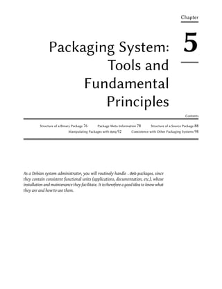 Chapter




               Packaging System:                                                                     5
                       Tools and
                    Fundamental
                       Principles
                                                                                                       Contents

          Structure of a Binary Package 76     Package Meta-Information 78      Structure of a Source Package 88
                             Manipulating Packages with dpkg 92     Coexistence with Other Packaging Systems 98




As a Debian system administrator, you will routinely handle .deb packages, since
they contain consistent functional units (applications, documentation, etc.), whose
installation and maintenance they facilitate. It is therefore a good idea to know what
they are and how to use them.
 