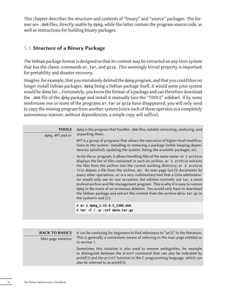 This chapter describes the structure and contents of “binary” and “source” packages. The for-
     mer are .deb files, directly usable by dpkg, while the latter contain the program source code, as
     well as instructions for building binary packages.


     5.1. Structure of a Binary Package

     The Debian package format is designed so that its content may be extracted on any Unix system
     that has the classic commands ar, tar, and gzip. This seemingly trivial property is important
     for portability and disaster recovery.
     Imagine, for example, that you mistakenly deleted the dpkg program, and that you could thus no
     longer install Debian packages. dpkg being a Debian package itself, it would seem your system
     would be done for... Fortunately, you know the format of a package and can therefore download
     the .deb file of the dpkg package and install it manually (see the “TOOLS” sidebar). If by some
     misfortune one or more of the programs ar, tar or gzip have disappeared, you will only need
     to copy the missing program from another system (since each of these operates in a completely
     autonomous manner, without dependencies, a simple copy will suffice).


                                 TOOLS     dpkg is the program that handles .deb files, notably extracting, analyzing, and
                      dpkg, APT   and ar   unpacking them.
                                           APT is a group of programs that allows the execution of higher-level modifica-
                                           tions to the system: installing or removing a package (while keeping depen-
                                           dencies satisfied), updating the system, listing the available packages, etc.
                                           As for the ar program, it allows handling files of the same name: ar t archive
                                           displays the list of files contained in such an archive, ar x archive extracts
                                           the files from the archive into the current working directory, ar d archive
                                           file deletes a file from the archive, etc. Its man page (ar(1)) documents its
                                           many other operations. ar is a very rudimentary tool that a Unix administra-
                                           tor would only use on rare occasions, but admins routinely use tar, a more
                                           evolved archive and file management program. This is why it is easy to restore
                                           dpkg in the event of an erroneous deletion. You would only have to download
                                           the Debian package and extract the content from the archive data.tar.gz in
                                           the system's root (/):
                                           # ar x dpkg_1.15.8.5_i386.deb
                                           # tar -C / -p -xzf data.tar.gz




                 BACK TO BASICS            It can be confusing for beginners to find references to “ar(1)” in the literature.
                 Man page notation         This is generally a convenient means of referring to the man page entitled ar
                                           in section 1.
                                           Sometimes this notation is also used to remove ambiguities, for example
                                           to distinguish between the printf command that can also be indicated by
                                           printf(1) and the printf function in the C programming language, which can
                                           also be referred to as printf(3).



76   The Debian Administrator's Handbook
 