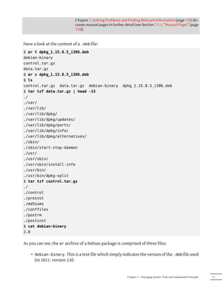Chapter 7, Solving Problems and Finding Relevant Information (page 132) dis-
                             cusses manual pages in further detail (see Section 7.1.1, “Manual Pages” (page
                             132)).


Have a look at the content of a .deb file:
$ ar t dpkg_1.15.8.5_i386.deb
debian-binary
control.tar.gz
data.tar.gz
$ ar x dpkg_1.15.8.5_i386.deb
$ ls
control.tar.gz data.tar.gz debian-binary                  dpkg_1.15.8.5_i386.deb
$ tar tzf data.tar.gz | head -15
./
./var/
./var/lib/
./var/lib/dpkg/
./var/lib/dpkg/updates/
./var/lib/dpkg/parts/
./var/lib/dpkg/info/
./var/lib/dpkg/alternatives/
./sbin/
./sbin/start-stop-daemon
./usr/
./usr/sbin/
./usr/sbin/install-info
./usr/bin/
./usr/bin/dpkg-split
$ tar tzf control.tar.gz
./
./control
./preinst
./md5sums
./conffiles
./postrm
./postinst
$ cat debian-binary
2.0


As you can see, the ar archive of a Debian package is comprised of three files:

    • debian-binary. This is a text file which simply indicates the version of the .deb file used
      (in 2011: version 2.0).


                                                              Chapter 5 — Packaging System: Tools and Fundamental Principles   77
 