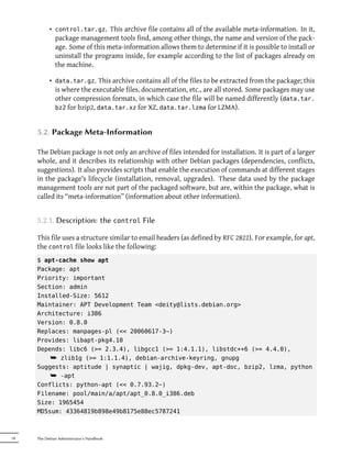 • control.tar.gz. This archive file contains all of the available meta-information. In it,
             package management tools find, among other things, the name and version of the pack-
             age. Some of this meta-information allows them to determine if it is possible to install or
             uninstall the programs inside, for example according to the list of packages already on
             the machine.

           • data.tar.gz. This archive contains all of the files to be extracted from the package; this
             is where the executable files, documentation, etc., are all stored. Some packages may use
             other compression formats, in which case the file will be named differently (data.tar.
             bz2 for bzip2, data.tar.xz for XZ, data.tar.lzma for LZMA).



     5.2. Package Meta-Information

     The Debian package is not only an archive of files intended for installation. It is part of a larger
     whole, and it describes its relationship with other Debian packages (dependencies, conflicts,
     suggestions). It also provides scripts that enable the execution of commands at different stages
     in the package's lifecycle (installation, removal, upgrades). These data used by the package
     management tools are not part of the packaged software, but are, within the package, what is
     called its “meta-information” (information about other information).


     5.2.1. Description: the control File

     This file uses a structure similar to email headers (as defined by RFC 2822). For example, for apt,
     the control file looks like the following:
     $ apt-cache show apt
     Package: apt
     Priority: important
     Section: admin
     Installed-Size: 5612
     Maintainer: APT Development Team <deity@lists.debian.org>
     Architecture: i386
     Version: 0.8.0
     Replaces: manpages-pl (<< 20060617-3~)
     Provides: libapt-pkg4.10
     Depends: libc6 (>= 2.3.4), libgcc1 (>= 1:4.1.1), libstdc++6 (>= 4.4.0),
         ¯ zlib1g (>= 1:1.1.4), debian-archive-keyring, gnupg
     Suggests: aptitude | synaptic | wajig, dpkg-dev, apt-doc, bzip2, lzma, python
         ¯ -apt
     Conflicts: python-apt (<< 0.7.93.2~)
     Filename: pool/main/a/apt/apt_0.8.0_i386.deb
     Size: 1965454
     MD5sum: 43364819b898e49b8175e88ec5787241



78   The Debian Administrator's Handbook
 