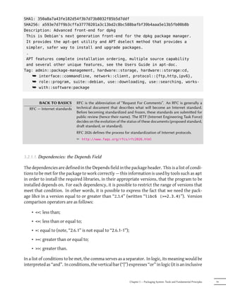 SHA1: 350a8a7a43fe182d54f3b7d73b8032f85b5d7ddf
SHA256: a593e7d7f9b3cffa37770201a3c13bd2c8bc588bafbf39b4aaa5e13b5fb00b8b
Description: Advanced front-end for dpkg
 This is Debian's next generation front-end for the dpkg package manager.
 It provides the apt-get utility and APT dselect method that provides a
 simpler, safer way to install and upgrade packages.
 .
 APT features complete installation ordering, multiple source capability
 and several other unique features, see the Users Guide in apt-doc.
Tag: admin::package-management, hardware::storage, hardware::storage:cd,
    ¯ interface::commandline, network::client, protocol::{ftp,http,ipv6},
    ¯ role::program, suite::debian, use::downloading, use::searching, works-
    ¯ with::software:package


        BACK TO BASICS        RFC is the abbreviation of “Request For Comments”. An RFC is generally a
   RFC — Internet standards   technical document that describes what will become an Internet standard.
                              Before becoming standardized and frozen, these standards are submied for
                              public review (hence their name). The IETF (Internet Engineering Task Force)
                              decides on the evolution of the status of these documents (proposed standard,
                              dra standard, or standard).
                              RFC 2026 defines the process for standardization of Internet protocols.
                              ² http://www.faqs.org/rfcs/rfc2026.html



5.2.1.1. Dependencies: the Depends Field

The dependencies are defined in the Depends field in the package header. This is a list of condi-
tions to be met for the package to work correctly — this information is used by tools such as apt
in order to install the required libraries, in their appropriate versions, that the program to be
installed depends on. For each dependency, it is possible to restrict the range of versions that
meet that condition. In other words, it is possible to express the fact that we need the pack-
age libc6 in a version equal to or greater than “2.3.4” (written “libc6 (>=2.3.4)”). Version
comparison operators are as follows:

    • <<: less than;
    • <=: less than or equal to;
    • =: equal to (note, “2.6.1” is not equal to “2.6.1-1”);
    • >=: greater than or equal to;
    • >>: greater than.

In a list of conditions to be met, the comma serves as a separator. In logic, its meaning would be
interpreted as “and”. In conditions, the vertical bar (“|”) expresses “or” in logic (it is an inclusive


                                                               Chapter 5 — Packaging System: Tools and Fundamental Principles   79
 