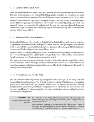 5.2.1.2. Conflicts: the Conflicts field

The Conflicts field indicates when a package cannot be installed simultaneously with another.
The most common reasons for this are that both packages include a file containing the same
name, or provide the same service on the same TCP port, or would hinder each other's operation.
dpkg  will refuse to install a package if it triggers a conflict with an already installed package,
except if the new package specifies that it will “replace” the installed packages, in which case
dpkg will choose to replace the old package with the new one. apt-get always follows your
instructions: if you choose to install a new package, it will automatically offer to uninstall the
package that poses a problem.


5.2.1.3. Incompatibilities: the Breaks Field

The Breaks field has an effect similar to that of the Conflicts field, but with a special meaning.
It signals that the installation of a package will “break” another package (or particular versions
of it). In general, this incompatibility between two packages is transitory, and the Breaks rela-
tionship specifically refers to the incompatible versions.
dpkg will refuse to install a package that breaks an already installed package, and apt-get will
try to resolve the problem by updating the package that would be broken to a newer version
(which is assumed to be fixed and, thus, compatible again).
This type of situation may occur in the case of updates without backwards compatibility: this is
the case if the new version no longer functions with the older version, and causes a malfunction
in another program without making special provisions. The Breaks field prevents the user from
running into these problems.


5.2.1.4. Provided Items: the Provides Field

This field introduces the very interesting concept of a “virtual package”. It has many roles, but
two are of particular importance. The first role consists in using a virtual package to associate a
generic service with it (the package “provides” the service). The second indicates that a package
completely replaces another, and that for this purpose it can also satisfy the dependencies that
the other would satisfy. It is thus possible to create a substitution package without having to
use the same package name.


          VOCABULARY          It is essential to clearly distinguish meta-packages from virtual packages. The
   Meta-package and virtual   former are real packages (including real .deb files), whose only purpose is to
                  package     express dependencies.
                              Virtual packages, however, do not exist physically; they are only a means of
                              identifying real packages based on common, logical criteria (service provided,
                              compatibility with a standard program or a pre-existing package, etc.).




                                                               Chapter 5 — Packaging System: Tools and Fundamental Principles   81
 