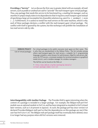 Providing a “Service” Let us discuss the first case in greater detail with an example: all mail
     servers, such as postfix or sendmail are said to “provide” the mail-transport-agent virtual package.
     Thus, any package that needs this service to be functional (e.g. a mailing list manager, such as
     smartlist or sympa) simply states in its dependencies that it requires a mail-transport-agent instead
     of specifying a large yet incomplete list of possible solutions (e.g. postfix | sendmail | exim
     | …). Furthermore, it is useless to install two mail servers on the same machine, which is why
     each of these packages declares a conflict with the mail-transport-agent virtual package. The
     conflict with itself is ignored by the system, but this technique will prohibit the installation of
     two mail servers side by side.




                  DEBIAN POLICY            For virtual packages to be useful, everyone must agree on their name. This
             List of virtual packages      is why they are standardized in the Debian Policy. The list includes among
                                           others mail-transport-agent for mail servers, c-compiler for C programming
                                           language compilers, www-browser for web browsers, hpd for web servers, p-
                                           server for FTP servers, x-terminal-emulator for terminal emulators in graphical
                                           mode (xterm ), and x-window-manager for window managers.
                                           The full list can be found on the Web, at
                                           ² http://www.debian.org/doc/packaging-manuals/
                                           virtual-package-names-list.txt




     Interchangeability with Another Package The Provides field is again interesting when the
     content of a package is included in a larger package. For example, the libdigest-md5-perl Perl
     module was an optional module in Perl 5.6, and has been integrated as standard in Perl 5.8 (and
     later versions, such as 5.10 present in Squeeze). As such, the package perl has since version 5.8
     declared Provides:libdigest-md5-perl so that the dependencies on this package are met if the
     user has Perl 5.8 or 5.10. The libdigest-md5-perl package itself has eventually been deleted, since
     it no longer had any purpose when old Perl versions were removed.


82   The Debian Administrator's Handbook
 