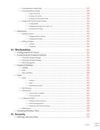 12.3.1 Fully Automatic Installer (FAI)        .   .  ..   .   .       .   .   .   .   .   .   .   .   .   .   .   .   .   .   .   .   .   .   .   .   .   .   .   .   .   .   .   .   .   337
         12.3.2 Preseeding Debian-Installer . . .          .  ..   .   .       .   .   .   .   .   .   .   .   .   .   .   .   .   .   .   .   .   .   .   .   .   .   .   .   .   .   .   .   .   338
                    12.3.2.1 Using a Preseed File . . .    .  ..   .   .       .   .   .   .   .   .   .   .   .   .   .   .   .   .   .   .   .   .   .   .   .   .   .   .   .   .   .   .   .   338
                    12.3.2.2 Creating a Preseed File . .   .  ..   .   .       .   .   .   .   .   .   .   .   .   .   .   .   .   .   .   .   .   .   .   .   .   .   .   .   .   .   .   .   .   339
                   12.3.2.3 Creating a Customized Boot Media .                 .   .   .   .   .   .   .   .   .   .   .   .   .   .   .   .   .   .   .   .   .   .   .   .   .   .   .   .   .   339
         12.3.3 Simple-CDD: The All-In-One Solution . .                        .   .   .   .   .   .   .   .   .   .   .   .   .   .   .   .   .   .   .   .   .   .   .   .   .   .   .   .   .   341
                   12.3.3.1 Creating Profiles . . . . . . . . .                .   .   .   .   .   .   .   .   .   .   .   .   .   .   .   .   .   .   .   .   .   .   .   .   .   .   .   .   .   341
                    12.3.3.2 Configuring and Using build-simple-cdd                    .   .   .   .   .   .   .   .   .   .   .   .   .   .   .   .   .   .   .   .   .   .   .   .   .   .   .   342
                  12.3.3.3 Generating an ISO Image . . . . .               .   .   .   .   .   .   .   .   .   .   .   .   .   .   .   .   .   .   .   .   .   .   .   .   .   .   .   .   .   .   342
  12.4 Monitoring . . . . . . . . . . . . . . . . . .                      .   .   .   .   .   .   .   .   .   .   .   .   .   .   .   .   .   .   .   .   .   .   .   .   .   .   .   .   .   .   343
        12.4.1 Seing Up Munin . . . . . . . . . . . .                     .   .   .   .   .   .   .   .   .   .   .   .   .   .   .   .   .   .   .   .   .   .   .   .   .   .   .   .   .   .   343
                  12.4.1.1 Configuring Hosts To Monitor . .                .   .   .   .   .   .   .   .   .   .   .   .   .   .   .   .   .   .   .   .   .   .   .   .   .   .   .   .   .   .   343
                  12.4.1.2 Configuring the Grapher . . . . .               .   .   .   .   .   .   .   .   .   .   .   .   .   .   .   .   .   .   .   .   .   .   .   .   .   .   .   .   .   .   345
        12.4.2 Seing Up Nagios . . . . . . . . . . . .                    .   .   .   .   .   .   .   .   .   .   .   .   .   .   .   .   .   .   .   .   .   .   .   .   .   .   .   .   .   .   345
                  12.4.2.1 Installing . . . . . . . . . . . .              .   .   .   .   .   .   .   .   .   .   .   .   .   .   .   .   .   .   .   .   .   .   .   .   .   .   .   .   .   .   345
                  12.4.2.2 Configuring . . . . . . . . . .                 .   .   .   .   .   .   .   .   .   .   .   .   .   .   .   .   .   .   .   .   .   .   .   .   .   .   .   .   .   .   346
13. Workstation                                                                                                                                                                                    353
  13.1 Configuring the X11 Server . . . . . .              ..  .           .       .   .   .   .   .   .   .   .   .   .   .   .   .   .   .   .   .   .   .   .   .   .   .   .   .   .   .   .   354
  13.2 Customizing the Graphical Interface                   . .           .       .   .   .   .   .   .   .   .   .   .   .   .   .   .   .   .   .   .   .   .   .   .   .   .   .   .   .   .   355
        13.2.1 Choosing a Display Manager . . . .          ..  .           .       .   .   .   .   .   .   .   .   .   .   .   .   .   .   .   .   .   .   .   .   .   .   .   .   .   .   .   .   355
        13.2.2 Choosing a Window Manager . . . .           ..  .           .       .   .   .   .   .   .   .   .   .   .   .   .   .   .   .   .   .   .   .   .   .   .   .   .   .   .   .   .   356
        13.2.3 Menu Management . . . . . . . . .           ..  .           .       .   .   .   .   .   .   .   .   .   .   .   .   .   .   .   .   .   .   .   .   .   .   .   .   .   .   .   .   357
  13.3 Graphical Desktops . . . . . . . . . .              ..  .           .       .   .   .   .   .   .   .   .   .   .   .   .   .   .   .   .   .   .   .   .   .   .   .   .   .   .   .   .   358
        13.3.1 GNOME . . . . . . . . . . . . . . .         ..  .           .       .   .   .   .   .   .   .   .   .   .   .   .   .   .   .   .   .   .   .   .   .   .   .   .   .   .   .   .   358
        13.3.2 KDE . . . . . . . . . . . . . . . . .       ..  .           .       .   .   .   .   .   .   .   .   .   .   .   .   .   .   .   .   .   .   .   .   .   .   .   .   .   .   .   .   359
        13.3.3 Xfce and Others . . . . . . . . . . .       ..  .           .       .   .   .   .   .   .   .   .   .   .   .   .   .   .   .   .   .   .   .   .   .   .   .   .   .   .   .   .   360
  13.4 Tools . . . . . . . . . . . . . . . . . . . .       ..  .           .       .   .   .   .   .   .   .   .   .   .   .   .   .   .   .   .   .   .   .   .   .   .   .   .   .   .   .   .   361
        13.4.1 Email . . . . . . . . . . . . . . . .       ..  .           .       .   .   .   .   .   .   .   .   .   .   .   .   .   .   .   .   .   .   .   .   .   .   .   .   .   .   .   .   361
                   13.4.1.1 Evolution . . . . . . . . . .  ..  .           .       .   .   .   .   .   .   .   .   .   .   .   .   .   .   .   .   .   .   .   .   .   .   .   .   .   .   .   .   361
                   13.4.1.2 KMail . . . . . . . . . . .    ..  .           .       .   .   .   .   .   .   .   .   .   .   .   .   .   .   .   .   .   .   .   .   .   .   .   .   .   .   .   .   362
                   13.4.1.3 Thunderbird and Icedove . . .  ..  .           .       .   .   .   .   .   .   .   .   .   .   .   .   .   .   .   .   .   .   .   .   .   .   .   .   .   .   .   .   363
        13.4.2 Web Browsers . . . . . . . . . . . .        ..  .           .       .   .   .   .   .   .   .   .   .   .   .   .   .   .   .   .   .   .   .   .   .   .   .   .   .   .   .   .   364
        13.4.3 Development . . . . . . . . . . . .         ..  .           .       .   .   .   .   .   .   .   .   .   .   .   .   .   .   .   .   .   .   .   .   .   .   .   .   .   .   .   .   365
                   13.4.3.1 Tools for GTK+ on GNOME .      ..  .           .       .   .   .   .   .   .   .   .   .   .   .   .   .   .   .   .   .   .   .   .   .   .   .   .   .   .   .   .   365
                   13.4.3.2 Tools for Qt on KDE . . . . .  ..  .           .       .   .   .   .   .   .   .   .   .   .   .   .   .   .   .   .   .   .   .   .   .   .   .   .   .   .   .   .   365
        13.4.4 Collaborative Work . . . . . . . . .        ..  .           .       .   .   .   .   .   .   .   .   .   .   .   .   .   .   .   .   .   .   .   .   .   .   .   .   .   .   .   .   366
                    13.4.4.1 Working in Groups: groupware . .  .           .       .   .   .   .   .   .   .   .   .   .   .   .   .   .   .   .   .   .   .   .   .   .   .   .   .   .   .   .   366
                    13.4.4.2 Instant Messaging Systems . . . . .           .       .   .   .   .   .   .   .   .   .   .   .   .   .   .   .   .   .   .   .   .   .   .   .   .   .   .   .   .   366
                  13.4.4.3 Collaborative Work With FusionForge .                   .   .   .   .   .   .   .   .   .   .   .   .   .   .   .   .   .   .   .   .   .   .   .   .   .   .   .   .   368
        13.4.5 Oﬀice Suites . . . . . . . . . . . . . . . . .                      .   .   .   .   .   .   .   .   .   .   .   .   .   .   .   .   .   .   .   .   .   .   .   .   .   .   .   .   368
  13.5 Emulating Windows: Wine . . . . . . . . . .                                 .   .   .   .   .   .   .   .   .   .   .   .   .   .   .   .   .   .   .   .   .   .   .   .   .   .   .   .   369
14. Security                                                                                                  373
  14.1 Defining a Security Policy . . . . . . . . . . . . . . . . . . . . . . . . . . . . . . . . . . . . . . 374


                                                                                                                                                                                               Contents   XI
 