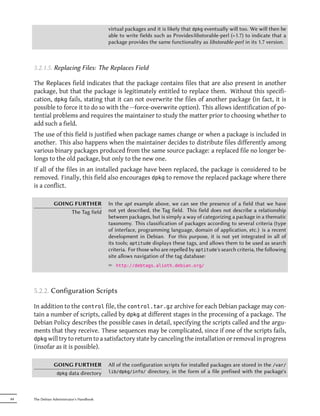 virtual packages and it is likely that dpkg eventually will too. We will then be
                                           able to write fields such as Provides:libstorable-perl (=1.7) to indicate that a
                                           package provides the same functionality as libstorable-perl in its 1.7 version.



     5.2.1.5. Replacing Files: The Replaces Field

     The Replaces field indicates that the package contains files that are also present in another
     package, but that the package is legitimately entitled to replace them. Without this specifi-
     cation, dpkg fails, stating that it can not overwrite the files of another package (in fact, it is
     possible to force it to do so with the --force-overwrite option). This allows identification of po-
     tential problems and requires the maintainer to study the matter prior to choosing whether to
     add such a field.
     The use of this field is justified when package names change or when a package is included in
     another. This also happens when the maintainer decides to distribute files differently among
     various binary packages produced from the same source package: a replaced file no longer be-
     longs to the old package, but only to the new one.
     If all of the files in an installed package have been replaced, the package is considered to be
     removed. Finally, this field also encourages dpkg to remove the replaced package where there
     is a conflict.

                GOING FURTHER              In the apt example above, we can see the presence of a field that we have
                     The Tag field         not yet described, the Tag field. This field does not describe a relationship
                                           between packages, but is simply a way of categorizing a package in a thematic
                                           taxonomy. This classification of packages according to several criteria (type
                                           of interface, programming language, domain of application, etc.) is a recent
                                           development in Debian. For this purpose, it is not yet integrated in all of
                                           its tools; aptitude displays these tags, and allows them to be used as search
                                           criteria. For those who are repelled by aptitude's search criteria, the following
                                           site allows navigation of the tag database:
                                           ² http://debtags.alioth.debian.org/



     5.2.2. Configuration Scripts

     In addition to the control file, the control.tar.gz archive for each Debian package may con-
     tain a number of scripts, called by dpkg at different stages in the processing of a package. The
     Debian Policy describes the possible cases in detail, specifying the scripts called and the argu-
     ments that they receive. These sequences may be complicated, since if one of the scripts fails,
     dpkg will try to return to a satisfactory state by canceling the installation or removal in progress
     (insofar as it is possible).

                GOING FURTHER              All of the configuration scripts for installed packages are stored in the /var/
                 dpkg data directory       lib/dpkg/info/ directory, in the form of a file prefixed with the package's




84   The Debian Administrator's Handbook
 
