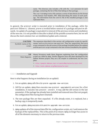 name. This directory also includes a file with the .list extension for each
                              package, containing the list of files that belong to that package.
                              The /var/lib/dpkg/status file contains a series of data blocks (in the format
                              of the famous mail headers, RFC 2822) describing the status of each pack-
                              age. The information from the control file of the installed packages is also
                              replicated there.


In general, the preinst script is executed prior to installation of the package, while the
postinst follows it. Likewise, prerm is invoked before removal of a package and postrm aft-
wards. An update of a package is equivalent to removal of the previous version and installation
of the new one. It is not possible to describe in detail all the possible scenarios here, but we will
discuss the most common two: an installation/update and a removal.

                CAUTION       The sequences described in this section call configuration scripts by specific
      Symbolic names of the   names, such as old-prerm or new-postinst. They are, respectively, the prerm
                    scripts   script contained in the old version of the package (installed before the update)
                              and the postinst script contained in the new version (installed by the update).



                        TIP   Manoj Srivastava made these diagrams explaining how the configuration
             State diagrams   scripts are called by dpkg. Similar diagrams have also been developed by the
                              Debian Women project; they are a bit simpler to understand, but less com-
                              plete.
                              ² http://people.debian.org/~srivasta/MaintainerScripts.html
                              ² http://wiki.debian.org/MaintainerScripts



5.2.2.1. Installation and Upgrade

Here is what happens during an installation (or an update):

   1. For an update, dpkg calls the old-prerm upgrade new-version.

   2. Still for an update, dpkg then executes new-preinst upgradeold-version; for a first
      installation, it executes new-preinst install. It may add the old version in the last
      parameter, if the package has already been installed and removed since (but not purged,
      the configuration files having been retained).

   3. The new package files are then unpacked. If a file already exists, it is replaced, but a
      backup copy is temporarily made.

   4. For an update, dpkg executes old-postrm upgrade new-version.

   5. dpkg updates all of the internal data (file list, configuration scripts, etc.) and removes the
      backups of the replaced files. This is the point of no return: dpkg no longer has access to
      all of the elements necessary to return to the previous state.


                                                               Chapter 5 — Packaging System: Tools and Fundamental Principles   85
 