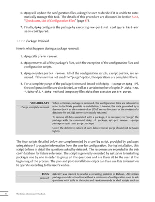 6. dpkg will update the configuration files, asking the user to decide if it is unable to auto-
            matically manage this task. The details of this procedure are discussed in Section 5.2.3,
            “Checksums, List of Configuration Files” (page 87).

         7. Finally, dpkg configures the package by executing new-postinst configure last-ver
            sion-configured.


     5.2.2.2. Package Removal

     Here is what happens during a package removal:

         1. dpkg calls prerm remove.

         2. dpkg removes all of the package's files, with the exception of the configuration files and
            configuration scripts.

         3. dpkg executes postrm remove. All of the configuration scripts, except postrm, are re-
            moved. If the user has not used the “purge” option, the operations are completed there.

         4. For a complete purge of the package (command issued with dpkg --purge or dpkg -P),
            the configuration files are also deleted, as well as a certain number of copies (*.dpkg-tmp,
            *.dpkg-old, *.dpkg-new) and temporary files; dpkg then executes postrm purge.



                   VOCABULARY              When a Debian package is removed, the configuration files are retained in
           Purge, complete removal         order to facilitate possible re-installation. Likewise, the data generated by a
                                           daemon (such as the content of an LDAP server directory, or the content of a
                                           database for an SQL server) are usually retained.
                                           To remove all data associated with a package, it is necessary to “purge” the
                                           package with the command, dpkg -P package, apt-get remove --purge
                                           package or aptitude purge package.

                                           Given the definitive nature of such data removal, purge should not be taken
                                           lightly.


     The four scripts detailed below are complemented by a config script, provided by packages
     using debconf to acquire information from the user for configuration. During installation, this
     script defines in detail the questions asked by debconf. The responses are recorded in the deb
     conf database for future reference. The script is generally executed by apt prior to installing
     packages one by one in order to group all the questions and ask them all to the user at the
     beginning of the process. The pre- and post-installation scripts can then use this information
     to operate according to the user's wishes.

                                   TOOL    debconf was created to resolve a recurring problem in Debian. All Debian
                                 debconf   packages unable to function without a minimum of configuration used to ask
                                           questions with calls to the echo and readcommands in shell scripts such as



86   The Debian Administrator's Handbook
 