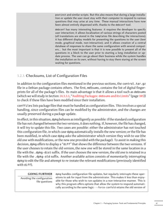postinst and similar scripts.But this also means that during a large installa-
                                tion or update the user must stay with their computer to respond to various
                                questions that may arise at any time. These manual interactions have now
                                been almost entirely dispensed with, thanks to the debconf tool.
                                debconf   has many interesting features: it requires the developer to specify
                                user interaction; it allows localization of various strings of characters posted
                                (all translations are stored in the templates file describing the interactions);
                                it has diﬀerent display models for presenting the questions to the user (text
                                mode, graphical mode, non-interactive); and it allows creation of a central
                                database of responses to share the same configuration with several comput-
                                ers… but the most important is that it is now possible to present all of the
                                questions in a block to the user prior to starting a long installation or up-
                                date process. The user can go about their business while the system handles
                                the installation on its own, without having to stay there staring at the screen
                                waiting for questions.



5.2.3. Checksums, List of Configuration Files

In addition to the configuration files mentioned in the previous sections, the control.tar.gz
file in a Debian package contains others. The first, md5sums, contains the list of digital finger-
prints for all of the package's files. Its main advantage is that it allows a tool such as debsums
(which we will study in Section 14.3.3.1, “Auditing Packages: debsums and its Limits” (page 385))
to check if these files have been modified since their installation.
conffiles lists package files that must be handled as configuration files.
                                                                        This involves a special
handling, since configuration files can be modified by the administrator, and the changes are
usually preserved during a package update.
In effect, in this situation, dpkg behaves as intelligently as possible: if the standard configuration
file has not changed between the two versions, it does nothing. If, however, the file has changed,
it will try to update this file. Two cases are possible: either the administrator has not touched
this configuration file, in which case dpkg automatically installs the new version; or the file has
been modified, in which case dpkg asks the administrator which version they wish to use (the
old one with modifications, or the new one provided with the package). To assist in making this
decision, dpkg offers to display a “diff” that shows the difference between the two versions. If
the user chooses to retain the old version, the new one will be stored in the same location in a
file with the .dpkg-dist suffix. If the user chooses the new version, the old one is retained in a
file with the .dpkg-old suffix. Another available action consists of momentarily interrupting
dpkg to edit the file and attempt to re-instate the relevant modifications (previously identified
with diff).

        GOING FURTHER           dpkg  handles configuration file updates, but regularly interrupts these oper-
  Avoiding the configuration    ations to ask for input from the administrator. This makes it less than enjoy-
               file questions   able for those who wish to run updates in a non-interactive manner. This is
                                why this program oﬀers options that allow the system to respond automati-
                                cally according to the same logic: --force-confold retains the old version of




                                                                 Chapter 5 — Packaging System: Tools and Fundamental Principles   87
 