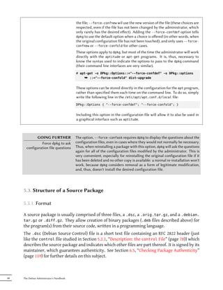 the file; --force-confnew wil use the new version of the file (these choices are
                                           respected, even if the file has not been changed by the administrator, which
                                           only rarely has the desired eﬀect). Adding the --force-confdef option tells
                                           dpkg to use the default option when a choice is oﬀered (in other words, when
                                           the original configuration file has not been touched), and only uses --force-
                                           confnew or --force-confold for other cases.

                                           These options apply to dpkg, but most of the time the administrator will work
                                           directly with the aptitude or apt-get programs. It is, thus, necessary to
                                           know the syntax used to indicate the options to pass to the dpkg command
                                           (their command line interfaces are very similar).
                                           # apt-get -o DPkg::Options::="--force-confdef" -o DPkg::options
                                               ¯ ::="--force-confold" dist-upgrade

                                           These options can be stored directly in the configuration for the apt program,
                                           rather than specified them each time on the command line. To do so, simply
                                           write the following line in the /etc/apt/apt.conf.d/local file:
                                           DPkg::Options { "--force-confdef"; "--force-confold"; }


                                           Including this option in the configuration file will allow it to also be used in
                                           a graphical interface such as aptitude.



             GOING FURTHER                 The option, --force-confask requires dpkg to display the questions about the
                Force dpkg to ask          configuration files, even in cases where they would not normally be necessary.
       configuration file questions        Thus, when reinstalling a package with this option, dpkg will ask the questions
                                           again for all of the configuration files modified by the administrator. This is
                                           very convenient, especially for reinstalling the original configuration file if it
                                           has been deleted and no other copy is available: a normal re-installation won't
                                           work, because dpkg considers removal as a form of legitimate modification,
                                           and, thus, doesn't install the desired configuration file.




     5.3. Structure of a Source Package

     5.3.1. Format

     A source package is usually comprised of three files, a .dsc, a .orig.tar.gz, and a .debian.
     tar.gz or .diff.gz. They allow creation of binary packages (.deb files described above) for
     the program(s) from their source code, written in a programming language.
     The .dsc (Debian Source Control) file is a short text file containing an RFC 2822 header (just
     like the control file studied in Section 5.2.1, “Description: the control File” (page 78)) which
     describes the source package and indicates which other files are part thereof. It is signed by its
     maintainer, which guarantees authenticity. See Section 6.5, “Checking Package Authenticity”
     (page 119) for further details on this subject.



88   The Debian Administrator's Handbook
 