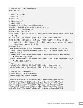 -----BEGIN PGP SIGNED MESSAGE-----
Hash: SHA256

Format: 3.0 (quilt)
Source: zim
Binary: zim
Architecture: all
Version: 0.48-1
Maintainer: Emfox Zhou <emfox@debian.org>
Uploaders: Raphaël Hertzog <hertzog@debian.org>
Homepage: http://zim-wiki.org
Standards-Version: 3.9.0
Vcs-Browser: http://svn.debian.org/wsvn/collab-maint/deb-maint/zim/trunk?op=
    ¯ log
Vcs-Svn: svn://svn.debian.org/collab-maint/deb-maint/zim/trunk
Build-Depends: debhelper (>= 7.4.12), python-support (>= 0.8), xdg-utils,
    ¯ python (>= 2.5), libgtk2.0-0 (>= 2.6), python-gtk2, python-xdg, python-
    ¯ simplejson | python (>= 2.6)
Checksums-Sha1:
 bd84fa5104de5ed85a49723d26b350856de93217 966899 zim_0.48.orig.tar.gz
 352111ff372a20579664416c9abd4970839835b3 9615 zim_0.48-1.debian.tar.gz
Checksums-Sha256:
 77d8df7dc89b233fdc3aab1a8ad959c6888881ae160770f50bf880a56e02f895 966899
     ¯ zim_0.48.orig.tar.gz
 0fceab5d3b099075cd38c225fa4002d893c1cdf4bbcc51d1391a34248e1e1a22 9615 zim_0
     ¯ .48-1.debian.tar.gz
Files:
 88cfc18c0c7339528d5f5f463647bb5f 966899 zim_0.48.orig.tar.gz
 608b6e74aa14252dfc6236ab184bdb0c 9615 zim_0.48-1.debian.tar.gz

-----BEGIN PGP SIGNATURE-----
Version: GnuPG v1.4.10 (GNU/Linux)
Comment: Signed by Raphael Hertzog

iQEcBAEBCAAGBQJMSUAfAAoJEAOIHavrwpq5qjUIAKmM8p86GcHYTxMmKENoBUoW
UPi5R7DzrLMbFrUXKgXWLvEKQTXpmkJhh2aSWq2iY+5piBSHwMiITfaBTpdTRvzU
5nT/n9MlF8sJFESet/NgZaMPFDzWUbIy5aYbuG1TXmn/7XiDrBaQGiVqKkVLPrqc
yWhsotn3JNKIjbPDW/DjImYyKD5RZpXrbVjuIgDT1E6yxtNYwUyBlK0cx/GITNep
uV48hsT8cj0paqVXl5+P9Ww8XIE3clxNpE/45/tvKvkqGOeysc6OPAqsIw6HYFY9




                                              Chapter 5 — Packaging System: Tools and Fundamental Principles   89
 