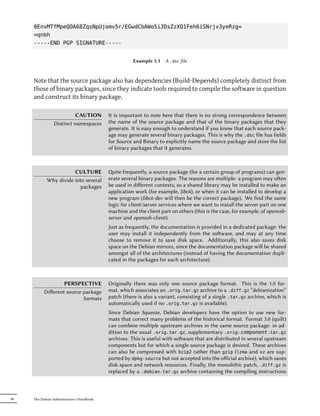 0EnvMTfMpeQOA68ZqsNpUjomv5r/EGwdCbAWo5iJDsZzXQ1Feh6iSNrjv3yeRzg=
     =qnbh
     -----END PGP SIGNATURE-----


                                                      Example 5.1   A .dsc file



     Note that the source package also has dependencies (Build-Depends) completely distinct from
     those of binary packages, since they indicate tools required to compile the software in question
     and construct its binary package.

                          CAUTION          It is important to note here that there is no strong correspondence between
                Distinct namespaces        the name of the source package and that of the binary packages that they
                                           generate. It is easy enough to understand if you know that each source pack-
                                           age may generate several binary packages. This is why the .dsc file has fields
                                           for Source and Binary to explicitly name the source package and store the list
                                           of binary packages that it generates.



                       CULTURE             ite frequently, a source package (for a certain group of programs) can gen-
            Why divide into several        erate several binary packages. The reasons are multiple: a program may oen
                          packages         be used in diﬀerent contexts, so a shared library may be installed to make an
                                           application work (for example, libc6), or when it can be installed to develop a
                                           new program (libc6-dev will then be the correct package). We find the same
                                           logic for client/server services where we want to install the server part on one
                                           machine and the client part on others (this is the case, for example, of openssh-
                                           server and openssh-client).
                                           Just as frequently, the documentation is provided in a dedicated package: the
                                           user may install it independently from the soware, and may at any time
                                           choose to remove it to save disk space. Additionally, this also saves disk
                                           space on the Debian mirrors, since the documentation package will be shared
                                           amongst all of the architectures (instead of having the documentation dupli-
                                           cated in the packages for each architecture).



                  PERSPECTIVE              Originally there was only one source package format. This is the 1.0 for-
          Diﬀerent source package          mat, which associates an .orig.tar.gz archive to a .diff.gz “debianization”
                          formats          patch (there is also a variant, consisting of a single .tar.gz archive, which is
                                           automatically used if no .orig.tar.gz is available).
                                           Since Debian Squeeze, Debian developers have the option to use new for-
                                           mats that correct many problems of the historical format. Format 3.0 (quilt)
                                           can combine multiple upstream archives in the same source package: in ad-
                                           dition to the usual .orig.tar.gz, supplementary .orig- component.tar.gz
                                           archives. This is useful with soware that are distributed in several upstream
                                           components but for which a single source package is desired. These archives
                                           can also be compressed with bzip2 rather than gzip (lzma and xz are sup-
                                           ported by dpkg-source but not accepted into the oﬀicial archive), which saves
                                           disk space and network resources. Finally, the monolithic patch, .diff.gz is
                                           replaced by a .debian.tar.gz archive containing the compiling instructions



90   The Debian Administrator's Handbook
 