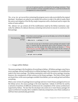 and a set of upstream patches contributed by the package maintainer. These
                             last are recorded in a format compatible with quilt, a tool that facilitates the
                             management of a series of patches.




The .orig.tar.gz is an archive containing the program source code as provided by the original
developer. Developers are asked to not modify this archive in order to be able to easily check
the source and integrity of the file (by simple comparison with a checksum) and to respect the
wishes of some authors.
The .debian.tar.gz contains all of the modifications made by the Debian maintainer, espe-
cially the addition of a debian directory containing instructions to execute to construct a De-
bian package.


                    TOOL     If you have a source package, you can use the dpkg-source (from the dpkg-dev
    Decompressing a source   package) to decompress it:
                  package    $ dpkg-source -x package_0.7-1.dsc


                             You can also use apt-get to download a source package and unpack it right
                             away. It requires that the appropriate deb-src lines be present in the /etc/
                             apt/sources.list file, however (for further details, see Section 6.1, “Filling
                             in the sources.list File” (page 102)). These are used to list the “sources” of
                             source packages (meaning the servers on which a group of source packages
                             are hosted).
                             $ apt-get source package




5.3.2. Usage within Debian

The source package is the foundation of everything in Debian. All Debian packages come from a
source package, and each modification in a Debian package is the consequence of a modification
made to the source package. The Debian maintainers work with the source package, knowing,
however, the consequences of their actions on the binary packages. The fruits of their labors
are found, thus, in the source packages available from Debian: you can easily go back and follow
everything.
When a new version of a package (source package and one or more binary packages) arrives on
the Debian server, the source package is the most important. Indeed, it will then be used by
a network of machines of different architectures for compilation of the various architectures
supported by Debian. The fact that the developer also sends one or more binary packages for
a given architecture (usually i386 or amd64) is relatively unimportant, since these could just as
well have been automatically generated.


                                                              Chapter 5 — Packaging System: Tools and Fundamental Principles   91
 