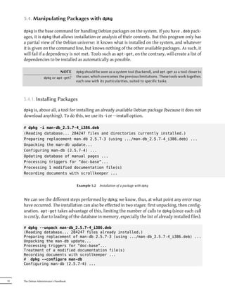 5.4. Manipulating Packages with dpkg

     dpkg is the base command for handling Debian packages on the system. If you have .deb pack-
     ages, it is dpkg that allows installation or analysis of their contents. But this program only has
     a partial view of the Debian universe: it knows what is installed on the system, and whatever
     it is given on the command line, but knows nothing of the other available packages. As such, it
     will fail if a dependency is not met. Tools such as apt-get, on the contrary, will create a list of
     dependencies to be installed as automatically as possible.

                                 NOTE      dpkg should be seen as a system tool (backend), and apt-get as a tool closer to
                     dpkg   or apt-get?    the user, which overcomes the previous limitations. These tools work together,
                                           each one with its particularities, suited to specific tasks.



     5.4.1. Installing Packages

     dpkg is, above all, a tool for installing an already available Debian package (because it does not
     download anything). To do this, we use its -i or --install option.

     # dpkg -i man-db_2.5.7-4_i386.deb
     (Reading database... 284247 files and directories currently installed.)
     Preparing replacement man-db 2.5.7-3 (using .../man-db_2.5.7-4_i386.deb) ...
     Unpacking the man-db update...
     Configuring man-db (2.5.7-4) ...
     Updating database of manual pages ...
     Processing triggers for “doc-base”...
     Processing 1 modified documentation file(s)
     Recording documents with scrollkeeper ...


                                           Example 5.2   Installation of a package with dpkg



     We can see the different steps performed by dpkg; we know, thus, at what point any error may
     have occurred. The installation can also be effected in two stages: first unpacking, then config-
     uration. apt-get takes advantage of this, limiting the number of calls to dpkg (since each call
     is costly, due to loading of the database in memory, especially the list of already installed files).

     # dpkg --unpack man-db_2.5.7-4_i386.deb
     (Reading database... 284247 files already installed.)
     Preparing replacement of man-db 2.5.7-3 (using .../man-db_2.5.7-4_i386.deb) ...
     Unpacking the man-db update...
     Processing triggers for “doc-base”...
     Treatment of a modified documentation file(s)
     Recording documents with scrollkeeper ...
     # dpkg --configure man-db
     Configuring man-db (2.5.7-4) ...



92   The Debian Administrator's Handbook
 