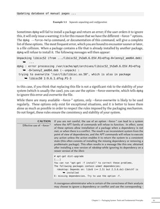 Updating database of manual pages ...


                                Example 5.3   Separate unpacking and configuration



Sometimes dpkg will fail to install a package and return an error; if the user orders it to ignore
this, it will only issue a warning; it is for this reason that we have the different --force-* options.
The dpkg --force-help command, or documentation of this command, will give a complete
list of these options. The most frequent error, which you are bound to encounter sooner or later,
is a file collision. When a package contains a file that is already installed by another package,
dpkg will refuse to install it. The following messages will then appear:

Unpacking libisc52 (from .../libisc52_1%3a9.6.ESV.R1+dfsg-0+lenny2_amd64.deb)
    ¯ ...
dpkg : error processing /var/cache/apt/archives/libisc52_1%3a9.6.ESV.R1+dfsg
    ¯ -0+lenny2_amd64.deb (--unpack) :
 trying to overwrite "/usr/lib/libisc.so.50", which is also in package
     ¯ libisc50 1:9.6.1.dfsg.P1-3

In this case, if you think that replacing this file is not a significant risk to the stability of your
system (which is usually the case), you can use the option --force-overwrite, which tells dpkg
to ignore this error and overwrite the file.
While there are many available --force-* options, only --force-overwrite is likely to be used
regularly. These options only exist for exceptional situations, and it is better to leave them
alone as much as possible in order to respect the rules imposed by the packaging mechanism.
Do not forget, these rules ensure the consistency and stability of your system.

                 CAUTION        If you are not careful, the use of an option --force-* can lead to a system
    Eﬀective use of --force-*   where the APT family of commands will refuse to function. In eﬀect, some
                                of these options allow installation of a package when a dependency is not
                                met, or when there is a conflict. The result is an inconsistent system from the
                                point of view of dependencies, and the APT commands will refuse to execute
                                any action unless the action enables it to return the system to a consistent
                                state (this oen consists of installing the missing dependency or removing a
                                problematic package). This oen results in a message like this one, obtained
                                aer installing a new version of rdesktop while ignoring its dependency on a
                                newer version of the libc6:
                                # apt-get dist-upgrade
                                [...]
                                You can run "apt-get -f install" to correct these problems.
                                The following packages contain unmet dependencies:
                                  rdesktop: Depends on: libc6 (>= 2.5) but 2.3.6.ds1-13etch7 is
                                      ¯ installed
                                E: missing dependencies. Try to use the option -f.


                                A courageous administrator who is certain of the correctness of their analysis
                                may choose to ignore a dependency or conflict and use the corresponding -



                                                                   Chapter 5 — Packaging System: Tools and Fundamental Principles   93
 