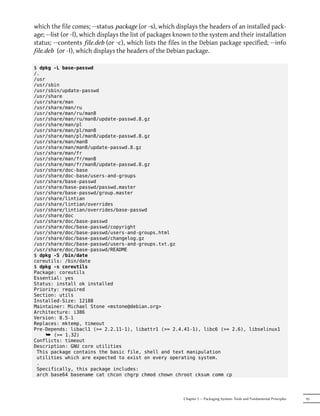 which the file comes; --status package (or -s), which displays the headers of an installed pack-
age; --list (or -l), which displays the list of packages known to the system and their installation
status; --contents file.deb (or -c), which lists the files in the Debian package specified; --info
file.deb (or -I), which displays the headers of the Debian package.

$ dpkg -L base-passwd
/.
/usr
/usr/sbin
/usr/sbin/update-passwd
/usr/share
/usr/share/man
/usr/share/man/ru
/usr/share/man/ru/man8
/usr/share/man/ru/man8/update-passwd.8.gz
/usr/share/man/pl
/usr/share/man/pl/man8
/usr/share/man/pl/man8/update-passwd.8.gz
/usr/share/man/man8
/usr/share/man/man8/update-passwd.8.gz
/usr/share/man/fr
/usr/share/man/fr/man8
/usr/share/man/fr/man8/update-passwd.8.gz
/usr/share/doc-base
/usr/share/doc-base/users-and-groups
/usr/share/base-passwd
/usr/share/base-passwd/passwd.master
/usr/share/base-passwd/group.master
/usr/share/lintian
/usr/share/lintian/overrides
/usr/share/lintian/overrides/base-passwd
/usr/share/doc
/usr/share/doc/base-passwd
/usr/share/doc/base-passwd/copyright
/usr/share/doc/base-passwd/users-and-groups.html
/usr/share/doc/base-passwd/changelog.gz
/usr/share/doc/base-passwd/users-and-groups.txt.gz
/usr/share/doc/base-passwd/README
$ dpkg -S /bin/date
coreutils: /bin/date
$ dpkg -s coreutils
Package: coreutils
Essential: yes
Status: install ok installed
Priority: required
Section: utils
Installed-Size: 12188
Maintainer: Michael Stone <mstone@debian.org>
Architecture: i386
Version: 8.5-1
Replaces: mktemp, timeout
Pre-Depends: libacl1 (>= 2.2.11-1), libattr1 (>= 2.4.41-1), libc6 (>= 2.6), libselinux1
     ¯ (>= 1.32)
Conflicts: timeout
Description: GNU core utilities
 This package contains the basic file, shell and text manipulation
 utilities which are expected to exist on every operating system.
 .
 Specifically, this package includes:
 arch base64 basename cat chcon chgrp chmod chown chroot cksum comm cp




                                                          Chapter 5 — Packaging System: Tools and Fundamental Principles   95
 