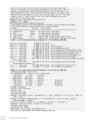 csplit cut date dd df dir dircolors dirname du echo env expand expr
      factor false flock fmt fold groups head hostid id install join link ln
      logname ls md5sum mkdir mkfifo mknod mktemp mv nice nl nohup nproc od
      paste pathchk pinky pr printenv printf ptx pwd readlink rm rmdir runcon
      sha*sum seq shred sleep sort split stat stty sum sync tac tail tee test
      timeout touch tr true truncate tsort tty uname unexpand uniq unlink
      users vdir wc who whoami yes
     Homepage: http://gnu.org/software/coreutils
     $ dpkg -l 'b*' | head
     Desired=Unknown/Install/Remove/Purge/Hold
     | Status=Not/Inst/Conf-files/Unpacked/halF-conf/Half-inst/trig-aWait/Trig-pend
     |/ Err?=(none)/Reinst-required (Status,Err: uppercase=bad)
     ||/ Name                   Version    Description
     +++-===================-==========-============================================
     un backupninja          <none>    (no description available)
     un base                 <none>    (no description available)
     un base-config          <none>    (no description available)
     ii base-files           4          Debian base system miscellaneous files
     ii base-passwd          3.5.11     Debian base system master password and group
     $ dpkg -c /var/cache/apt/archives/iceweasel_2.0.0.18-0etch1_i386.deb

     drwxr-xr-x root/root         0 2008-11-23 23:18 ./
     drwxr-xr-x root/root         0 2008-11-23 23:16 ./etc/
     drwxr-xr-x root/root         0 2008-11-23 23:18 ./etc/iceweasel/
     drwxr-xr-x root/root         0 2008-11-23 23:18 ./etc/iceweasel/profile/
     -rw-r--r-- root/root      7138 2006-08-19 08:04 ./etc/iceweasel/profile/bookmarks.html
     -rw-r--r-- root/root       153 2006-09-14 19:13 ./etc/iceweasel/profile/localstore.rdf
     -rw-r--r-- root/root      3287 2005-02-01 18:36 ./etc/iceweasel/profile/search.rdf
     -rw-r--r-- root/root       287 2004-11-30 22:26 ./etc/iceweasel/profile/mimeTypes.rdf
     drwxr-xr-x root/root         0 2008-11-23 23:18 ./etc/iceweasel/profile/chrome/
     -rw-r--r-- root/root      1078 2004-11-30 22:26 ./etc/iceweasel/profile/chrome/userChrome
         ¯ -example.css
     -rw-r--r-- root/root       663 2004-11-30 22:26 ./etc/iceweasel/profile/chrome/
         ¯ userContent-example.css
     -rw-r--r-- root/root       347 2004-07-28 23:20 ./etc/iceweasel/profile/prefs.js
     -rw-r--r-- root/root        53 2008-11-23 22:43 ./etc/iceweasel/iceweaselrc
     [...]
     $ dpkg -I /var/cache/apt/archives/iceweasel_2.0.0.18-0etch1_i386.deb
      new Debian package, version 2.0.
      size 9126828 bytes : control file = 37297 bytes.
          346 bytes,     9 lines      conffiles
         1255 bytes,    20 lines      control
       122920 bytes, 1249 lines       md5sums
         1267 bytes,    37 lines   * postinst              #!/bin/sh
          293 bytes,     8 lines   * postrm                #!/bin/sh
         2763 bytes,    70 lines   * preinst               #!/bin/sh
          274 bytes,    12 lines   * prerm                 #!/bin/sh
      Package: iceweasel
      Version: 2.0.0.18-0etch1
      Section: web
      Priority: optional
      Architecture: i386
      Depends: fontconfig, psmisc, debianutils (>= 1.16), libatk1.0-0 (>= 1.12.2), libc6 (>=
           ¯ 2.3.6-6)...
      Suggests: iceweasel-gnome-support (= 2.0.0.18-0etch1), latex-xft-fonts, xprint,
           ¯ mozplugger, libkrb53
      Conflicts: mozilla-firefox (<< 1.5.dfsg-1), firefox (<< 2.0+dfsg-1)
      Replaces: mozilla-firefox, firefox (<< 2.0+dfsg-1)
      Provides: www-browser
      Installed-Size: 26364
      Maintainer: Eric Dorland <eric@debian.org>
      Description: lightweight web browser based on Mozilla




96   The Debian Administrator's Handbook
 