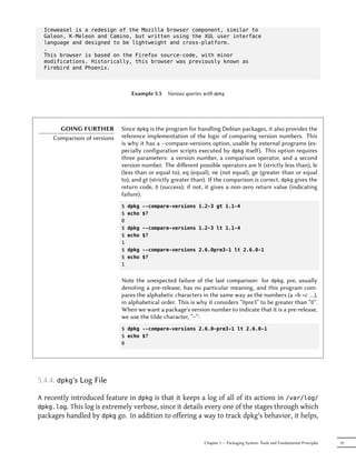 Iceweasel is a redesign of the Mozilla browser component, similar to
  Galeon, K-Meleon and Camino, but written using the XUL user interface
  language and designed to be lightweight and cross-platform.
  .
  This browser is based on the Firefox source-code, with minor
  modifications. Historically, this browser was previously known as
  Firebird and Phoenix.



                                   Example 5.5   Various queries with dpkg




       GOING FURTHER          Since dpkg is the program for handling Debian packages, it also provides the
     Comparison of versions   reference implementation of the logic of comparing version numbers. This
                              is why it has a --compare-versions option, usable by external programs (es-
                              pecially configuration scripts executed by dpkg itself). This option requires
                              three parameters: a version number, a comparison operator, and a second
                              version number. The diﬀerent possible operators are lt (strictly less than), le
                              (less than or equal to), eq (equal), ne (not equal), ge (greater than or equal
                              to), and gt (strictly greater than). If the comparison is correct, dpkg gives the
                              return code, 0 (success); if not, it gives a non-zero return value (indicating
                              failure).
                              $   dpkg --compare-versions 1.2-3 gt 1.1-4
                              $   echo $?
                              0
                              $   dpkg --compare-versions 1.2-3 lt 1.1-4
                              $   echo $?
                              1
                              $   dpkg --compare-versions 2.6.0pre3-1 lt 2.6.0-1
                              $   echo $?
                              1


                              Note the unexpected failure of the last comparison: for dpkg, pre, usually
                              denoting a pre-release, has no particular meaning, and this program com-
                              pares the alphabetic characters in the same way as the numbers (a <b <c …),
                              in alphabetical order. This is why it considers “0pre3” to be greater than “0”.
                              When we want a package's version number to indicate that it is a pre-release,
                              we use the tilde character, “~”:
                              $ dpkg --compare-versions 2.6.0~pre3-1 lt 2.6.0-1
                              $ echo $?
                              0




5.4.4. dpkg's Log File

A recently introduced feature in dpkg is that it keeps a log of all of its actions in /var/log/
dpkg.log. This log is extremely verbose, since it details every one of the stages through which
packages handled by dpkg go. In addition to offering a way to track dpkg's behavior, it helps,


                                                                 Chapter 5 — Packaging System: Tools and Fundamental Principles   97
 