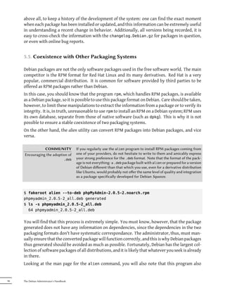 above all, to keep a history of the development of the system: one can find the exact moment
     when each package has been installed or updated, and this information can be extremely useful
     in understanding a recent change in behavior. Additionally, all versions being recorded, it is
     easy to cross-check the information with the changelog.Debian.gz for packages in question,
     or even with online bug reports.


     5.5. Coexistence with Other Packaging Systems

     Debian packages are not the only software packages used in the free software world. The main
     competitor is the RPM format for Red Hat Linux and its many derivatives. Red Hat is a very
     popular, commercial distribution. It is common for software provided by third parties to be
     offered as RPM packages rather than Debian.
     In this case, you should know that the program rpm, which handles RPM packages, is available
     as a Debian package, so it is possible to use this package format on Debian. Care should be taken,
     however, to limit these manipulations to extract the information from a package or to verify its
     integrity. It is, in truth, unreasonable to use rpm to install an RPM on a Debian system; RPM uses
     its own database, separate from those of native software (such as dpkg). This is why it is not
     possible to ensure a stable coexistence of two packaging systems.
     On the other hand, the alien utility can convert RPM packages into Debian packages, and vice
     versa.

                COMMUNITY                    If you regularly use the alien program to install RPM packages coming from
     Encouraging the adoption of             one of your providers, do not hesitate to write to them and amicably express
                                      .deb   your strong preference for the .deb format. Note that the format of the pack-
                                             age is not everything: a .deb package built with alien or prepared for a version
                                             of Debian diﬀerent than that which you use, even for a derivative distribution
                                             like Ubuntu, would probably not oﬀer the same level of quality and integration
                                             as a package specifically developed for Debian Squeeze.



     $ fakeroot alien --to-deb phpMyAdmin-2.0.5-2.noarch.rpm
     phpmyadmin_2.0.5-2_all.deb generated
     $ ls -s phpmyadmin_2.0.5-2_all.deb
       64 phpmyadmin_2.0.5-2_all.deb


     You will find that this process is extremely simple. You must know, however, that the package
     generated does not have any information on dependencies, since the dependencies in the two
     packaging formats don't have systematic correspondance. The administrator, thus, must man-
     ually ensure that the converted package will function correctly, and this is why Debian packages
     thus generated should be avoided as much as possible. Fortunately, Debian has the largest col-
     lection of software packages of all distributions, and it is likely that whatever you seek is already
     in there.
     Looking at the man page for the alien command, you will also note that this program also


98   The Debian Administrator's Handbook
 