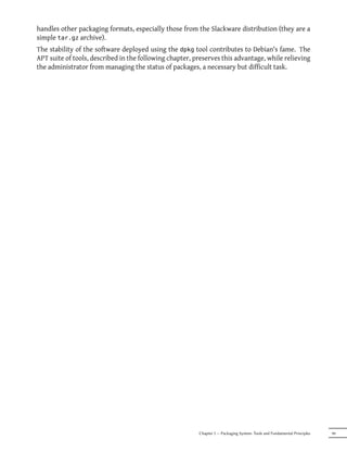 handles other packaging formats, especially those from the Slackware distribution (they are a
simple tar.gz archive).
The stability of the software deployed using the dpkg tool contributes to Debian's fame. The
APT suite of tools, described in the following chapter, preserves this advantage, while relieving
the administrator from managing the status of packages, a necessary but difficult task.




                                                         Chapter 5 — Packaging System: Tools and Fundamental Principles   99
 