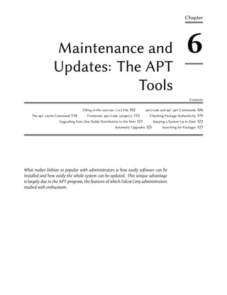 Chapter




                Maintenance and                                                                          6
                Updates: The APT
                            Tools
                                                                                                           Contents

                                   Filling in the sources.list File 102       aptitude   and apt-get Commands 106
    The apt-cache Command 114         Frontends:   aptitude, synaptic   115     Checking Package Authenticity 119
                    Upgrading from One Stable Distribution to the Next 121        Keeping a System Up to Date 123
                                                         Automatic Upgrades 125           Searching for Packages 127




What makes Debian so popular with administrators is how easily software can be
installed and how easily the whole system can be updated. This unique advantage
is largely due to the APT program, the features of which Falcot Corp administrators
studied with enthusiasm.
 