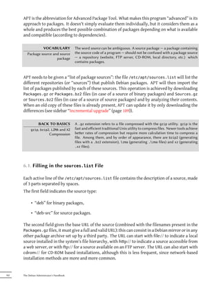 APT is the abbreviation for Advanced Package Tool. What makes this program “advanced” is its
      approach to packages. It doesn't simply evaluate them individually, but it considers them as a
      whole and produces the best possible combination of packages depending on what is available
      and compatible (according to dependencies).

                  VOCABULARY                The word source can be ambiguous. A source package — a package containing
         Package source and source          the source code of a program — should not be confused with a package source
                          package           — a repository (website, FTP server, CD-ROM, local directory, etc.) which
                                            contains packages.



      APT needs to be given a “list of package sources”: the file /etc/apt/sources.list will list the
      different repositories (or “sources”) that publish Debian packages. APT will then import the
      list of packages published by each of these sources. This operation is achieved by downloading
      Packages.gz or Packages.bz2 files (in case of a source of binary packages) and Sources.gz
      or Sources.bz2 files (in case of a source of source packages) and by analyzing their contents.
      When an old copy of these files is already present, APT can update it by only downloading the
      differences (see sidebar “Incremental upgrade” (page 109)).

                BACK TO BASICS              A .gz extension refers to a file compressed with the gzip utility. gzip is the
            gzip, bzip2, LZMA and XZ        fast and eﬀicient traditional Unix utility to compress files. Newer tools achieve
                       Compression          beer rates of compression but require more calculation time to compress a
                                            file. Among them, and by order of appearance, there are bzip2 (generating
                                            files with a .bz2 extension), lzma (generating .lzma files) and xz (generating
                                            .xz files).




      6.1. Filling in the sources.list File

      Each active line of the /etc/apt/sources.list file contains the description of a source, made
      of 3 parts separated by spaces.
      The first field indicates the source type:

            • “deb” for binary packages,

            • “deb-src” for source packages.

      The second field gives the base URL of the source (combined with the filenames present in the
      Packages.gz files, it must give a full and valid URL): this can consist in a Debian mirror or in any
      other package archive set up by a third party. The URL can start with file:// to indicate a local
      source installed in the system's file hierarchy, with hp:// to indicate a source accessible from
      a web server, or with p:// for a source available on an FTP server. The URL can also start with
      cdrom:// for CD-ROM based installations, although this is less frequent, since network-based
      installation methods are more and more common.


102   The Debian Administrator's Handbook
 